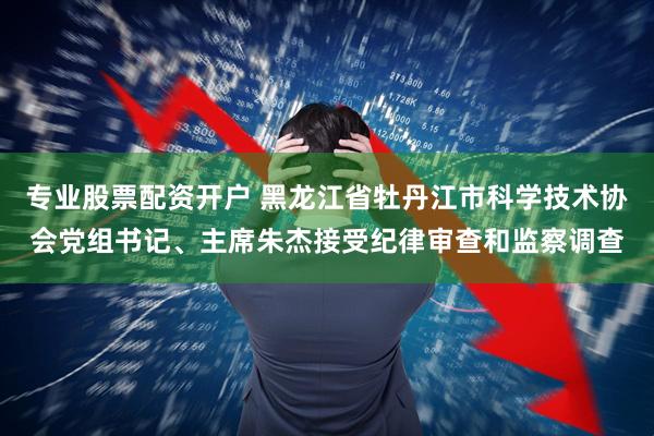 专业股票配资开户 黑龙江省牡丹江市科学技术协会党组书记、主席朱杰接受纪律审查和监察调查