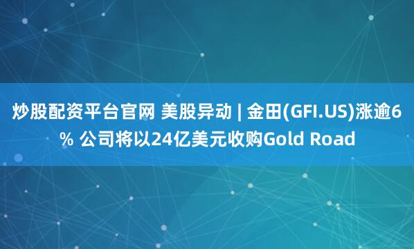 炒股配资平台官网 美股异动 | 金田(GFI.US)涨逾6% 公司将以24亿美元收购Gold Road