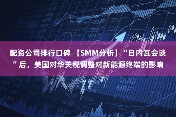 配资公司排行口碑 【SMM分析】“日内瓦会谈”后，美国对华关税调整对新能源终端的影响