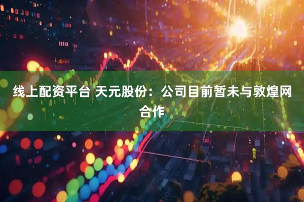 线上配资平台 天元股份：公司目前暂未与敦煌网合作