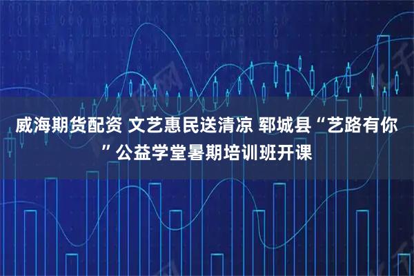 威海期货配资 文艺惠民送清凉 郓城县“艺路有你”公益学堂暑期培训班开课