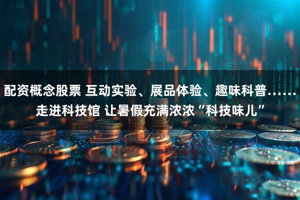 配资概念股票 互动实验、展品体验、趣味科普……走进科技馆 让暑假充满浓浓“科技味儿”