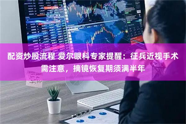 配资炒股流程 爱尔眼科专家提醒：征兵近视手术需注意，摘镜恢复期须满半年