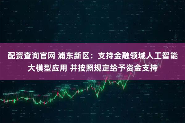 配资查询官网 浦东新区：支持金融领域人工智能大模型应用 并按照规定给予资金支持