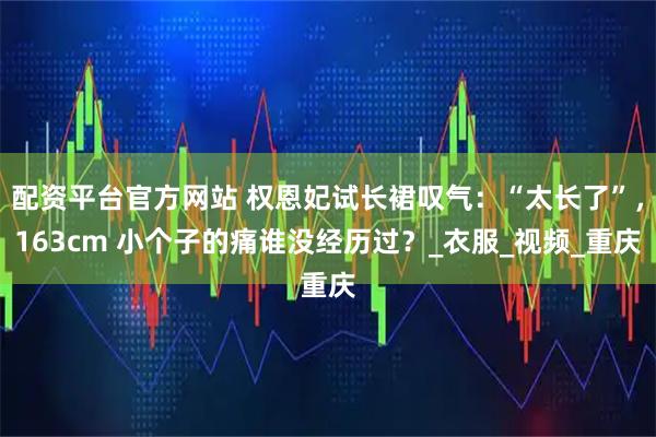 配资平台官方网站 权恩妃试长裙叹气：“太长了”，163cm 小个子的痛谁没经历过？_衣服_视频_重庆