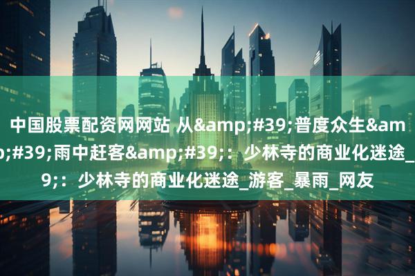 中国股票配资网网站 从'普度众生'到'雨中赶客'：少林寺的商业化迷途_游客_暴雨_网友