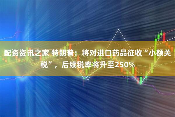 配资资讯之家 特朗普：将对进口药品征收“小额关税”，后续税率将升至250%