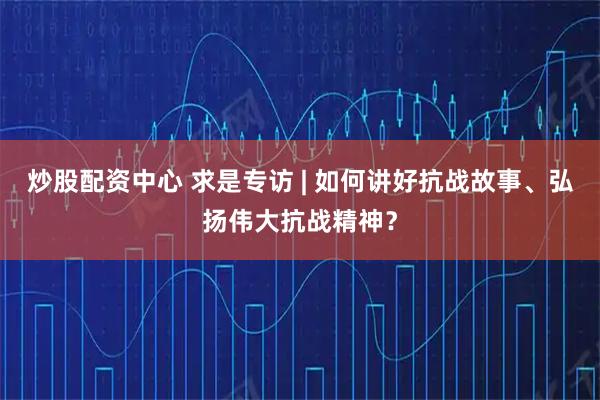 炒股配资中心 求是专访 | 如何讲好抗战故事、弘扬伟大抗战精神？