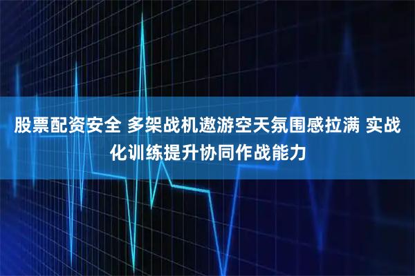 股票配资安全 多架战机遨游空天氛围感拉满 实战化训练提升协同作战能力