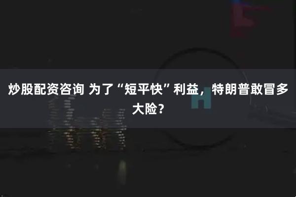 炒股配资咨询 为了“短平快”利益，特朗普敢冒多大险？